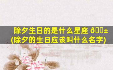 除夕生日的是什么星座 🐱 (除夕的生日应该叫什么名字)
